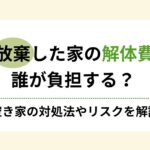 相続放棄した家の解体費用は誰負担？空き家の対処法やリスクを解説