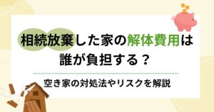 相続放棄した家の解体費用は誰負担？空き家の対処法やリスクを解説