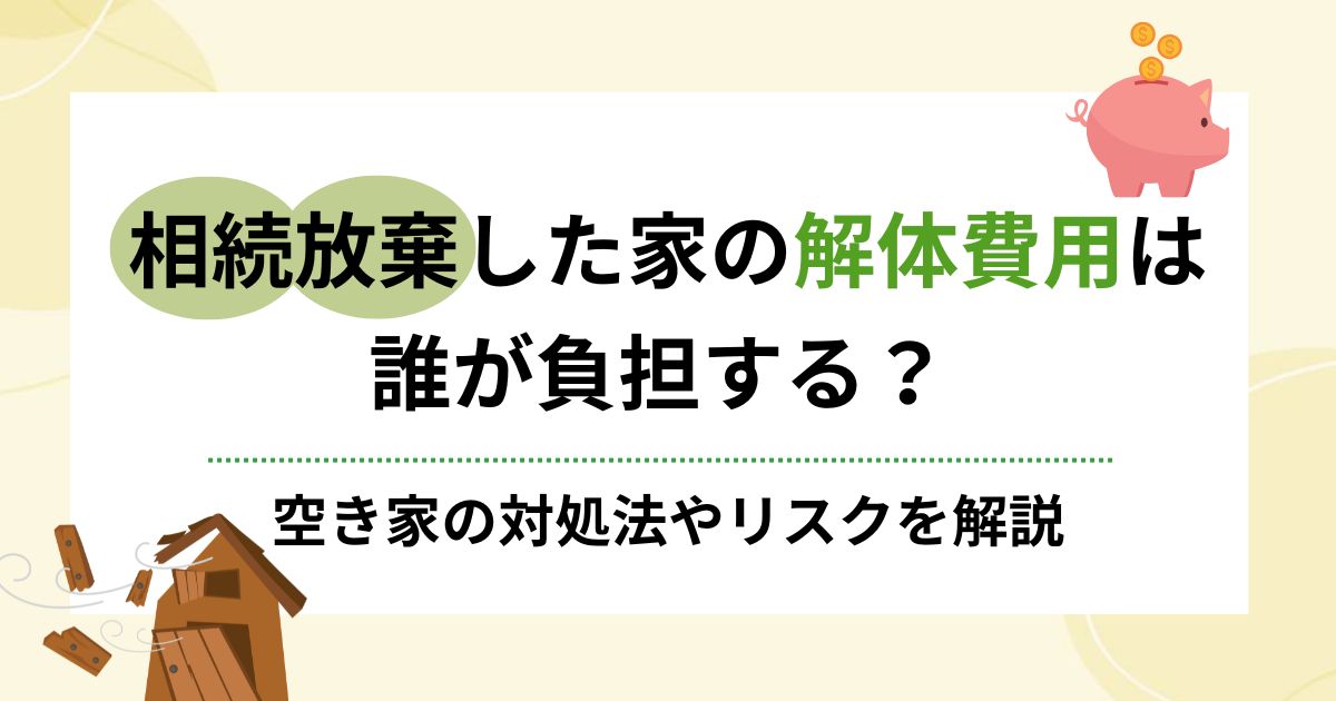 相続放棄した家の解体費用は誰負担？空き家の対処法やリスクを解説