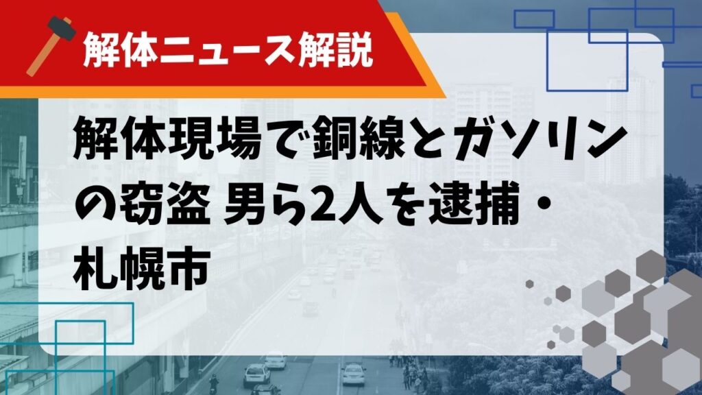 【解体ニュース解説】解体現場で銅線とガソリンの窃盗 男ら2人を逮捕・札幌市のサムネイル
